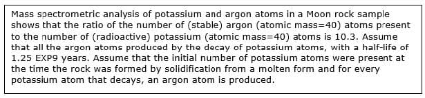 Mass spectrometric analysis of potassium and argon atoms in a Moon rock sample
shows that the ratio of the number of (stable) argon (atomic mass=40) atoms present
to the number of (radioactive) potassium (atomic mass=40) atoms is 10.3. Assume
that all the argon atoms produced by the decay of potassium atoms, with a half-life of
1.25 EXP9 years. Assume that the initial number of potassium atoms were present at
the time the rock was formed by solidification from a molten form and for every
potassium atom that decays, an argon atom is produced.