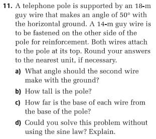 11. A telephone pole is supported by an 18-m
guy wire that makes an angle of 50° with
the horizontal ground. A 14-m guy wire is
to be fastened on the other side of the
pole for reinforcement. Both wires attach
to the pole at its top. Round your answers
to the nearest unit, if necessary.
a) What angle should the second wire
make with the ground?
b) How tall is the pole?
c) How far is the base of each wire from
the base of the pole?
d) Could you solve this problem without
using the sine law? Explain.
