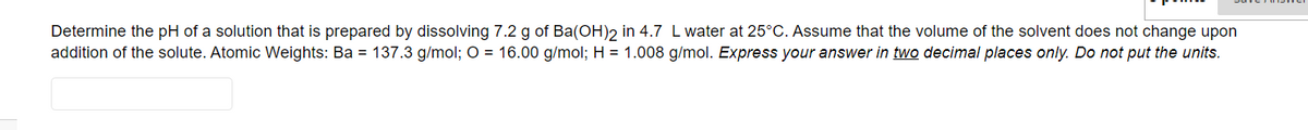 Determine the pH of a solution that is prepared by dissolving 7.2 g of Ba(OH)2 in 4.7 L water at 25°C. Assume that the volume of the solvent does not change upon
addition of the solute. Atomic Weights: Ba = 137.3 g/mol; O = 16.00 g/mol; H = 1.008 g/mol. Express your answer in two decimal places only. Do not put the units.

