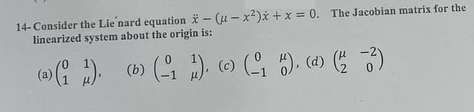 14-Consider the Lie nard equation - (u-x²)x + x = 0. The Jacobian matrix for the
linearized system about the origin is:
0
(a) (1 1), (b) (-11), (c) (₁ H), (d) (1/2 -2²)