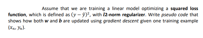 Assume that we are training a linear model optimizing a squared loss
function, which is defined as (y – ŷ)², with l2-norm regularizer. Write pseudo code that
shows how both w and b are updated using gradient descent given one training example
(Xn, Yn).
