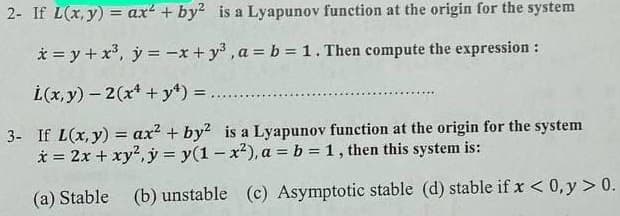 2- If L(x, y) = ax + by2 is a Lyapunov function at the origin for the system
* = y + x³, y = -x + y²³, a = b = 1. Then compute the expression:
L(x, y) - 2(x + y4) =
3- If L(x, y) = ax² + by² is a Lyapunov function at the origin for the system
x = 2x + xy², y = y(1-x²), a = b = 1, then this system is:
(a) Stable (b) unstable (c) Asymptotic stable (d) stable if x < 0,y > 0.