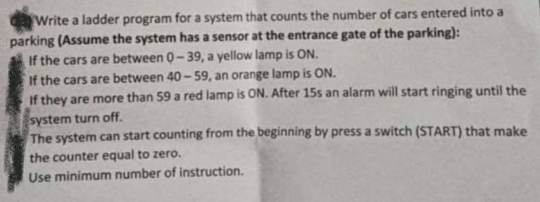 Write a ladder program for a system that counts the number of cars entered into a
parking (Assume the system has a sensor at the entrance gate of the parking):
If the cars are between 0-39, a yellow lamp is ON.
If the cars are between 40-59, an orange lamp is ON.
If they are more than 59 a red lamp is ON. After 15s an alarm will start ringing until the
system turn off.
The system can start counting from the beginning by press a switch (START) that make
the counter equal to zero.
Use minimum number of instruction.