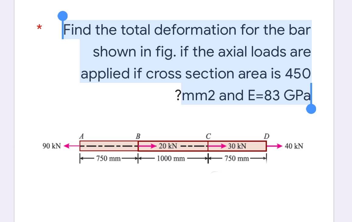 90 kN
Find the total deformation for the bar
shown in fig. if the axial loads are
applied if cross section area is 450
?mm2 and E=83 GPa
A
B
C
D
20 KN
30 kN
40 kN
1000 mm
750 mm-
750 mm