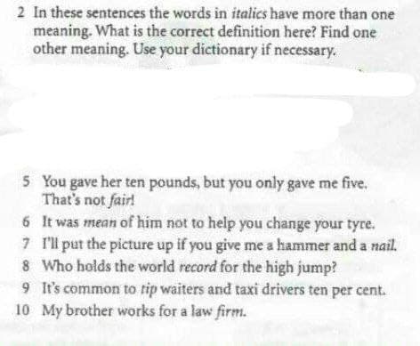 2 In these sentences the words in italics have more than one
meaning. What is the correct definition here? Find one
other meaning. Use your dictionary if necessary.
5
You gave her ten pounds, but you only gave me five.
That's not fair!
6
It was mean of him not to help you change your tyre.
7 I'll put the picture up if you give me a hammer and a nail.
8. Who holds the world record for the high jump?
9 It's common to tip waiters and taxi drivers ten per cent.
10 My brother works for a law firm.