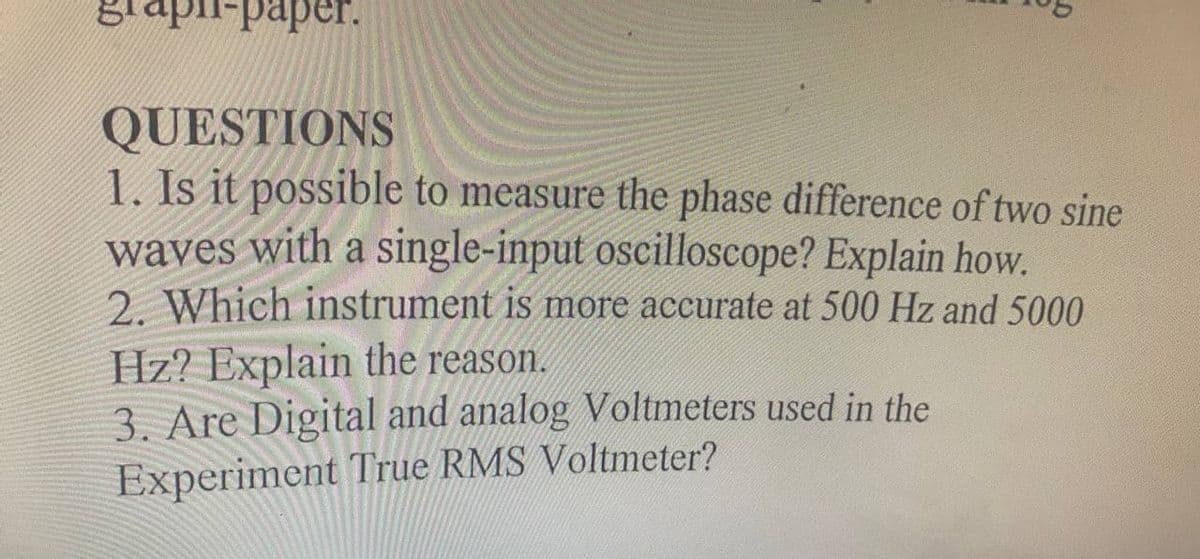 stapi-paper.
QUESTIONS
1. Is it possible to measure the phase difference of two sine
waves with a single-input oscilloscope? Explain how.
2. Which instrument is more accurate at 500 Hz and 5000
Hz? Explain the reason.
3. Are Digital and analog Voltmeters used in the
Experiment True RMS Voltmeter?