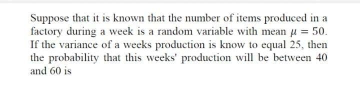 Suppose that it is known that the number of items produced in a
factory during a week is a random variable with mean u = 50.
If the variance of a weeks production is know to equal 25, then
the probability that this weeks' production will be between 40
and 60 is
