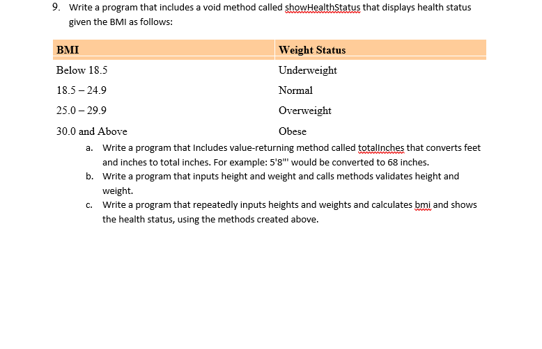 9. Write a program that includes a void method called showHealthStatus that displays health status
given the BMI as follows:
BMI
Weight Status
Below 18.5
Underweight
18.5 – 24.9
Normal
25.0 – 29.9
Overweight
30.0 and Above
Obese
a. Write a program that Includes value-returning method called totallnches that converts feet
and inches to total inches. For example: 5'8" would be converted to 68 inches.
b. Write a program that inputs height and weight and calls methods validates height and
weight.
c. Write a program that repeatedly inputs heights and weights and calculates bmi and shows
the health status, using the methods created above.
