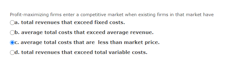 Profit-maximizing firms enter a competitive market when existing firms in that market have
Oa. total revenues that exceed fixed costs.
Ob. average total costs that exceed average revenue.
Oc. average total costs that are less than market price.
Od. total revenues that exceed total variable costs.
