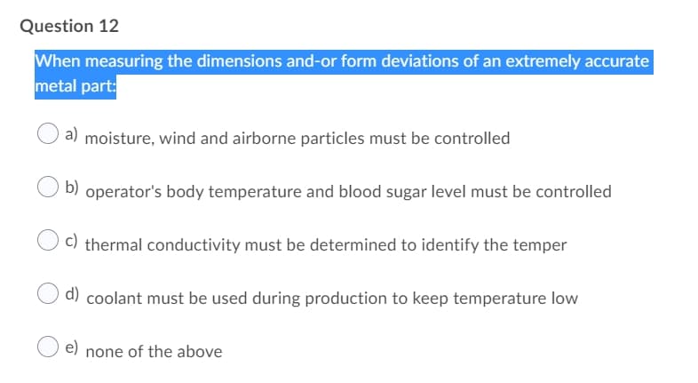 Question 12
When measuring the dimensions and-or form deviations of an extremely accurate
metal part:
a) moisture, wind and airborne particles must be controlled
b) operator's body temperature and blood sugar level must be controlled
C) thermal conductivity must be determined to identify the temper
d) coolant must be used during production to keep temperature low
e) none of the above

