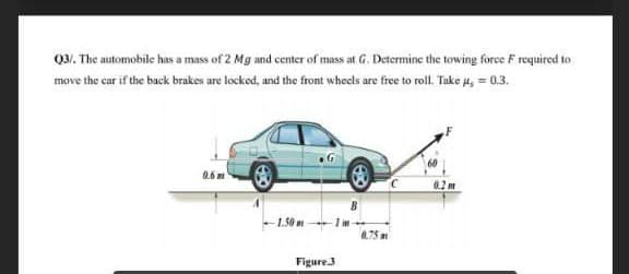 03. The automobile has a mass of 2 Mg and center of mass at G. Determine the towing force F required to
move the car if the back brakes are locked, and the front wheels are free to roll. Take u, = 0.3.
0.6 m
-1.50m
0.75m
Figure.3
