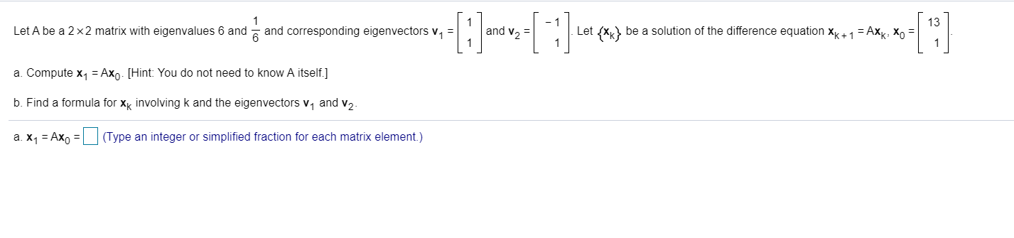 1
Let A be a 2 x 2 matrix with eigenvalues 6 and and corresponding eigenvectors v1 =
13
Let xbe a solution of the difference equation xk+ 1 = Axk, Xo =
and v2
1
a. Compute x
Ax. [Hint: You do not need to know A itself.]
b. Find a formula for x involving k and the eigenvectors v1 and v2-
a. X1 Axo (Type an integer or simplified fraction for each matrix element.)
