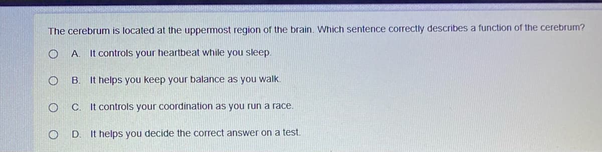 The cerebrum is located at the uppermost region of the brain. Which sentence correctly describes a function of the cerebrum?
A.
It controls your heartbeat while you sleep.
B.
It helps you keep your balance as you walk.
C.
It controls your coordination as you run a race.
It helps you decide the correct answer on a test.
