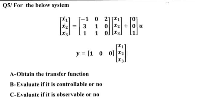 Q5/ For the below system
A-Obtain the transfer function
B-Evaluate if it is controllable or no
C-Evaluate if it is observable or no
-1 0 21x₁
8-638-8-
=
1 02 +0u
Lx3.
1 1 0
y = [1 0 0]|x₂|
[x3.