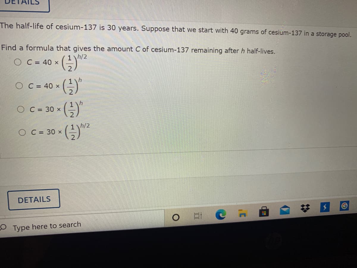 The half-life of cesium-137 is 30 years. Suppose that we start with 40 grams of cesium-137 in a storage pool.
Find a formula that gives the amount C of cesium-137 remaining after h half-lives.
1h/2
O C = 40 x
C = 40 x
O C = 30 x
"
O C- 30 ()
1h/2
O C = 30 x
DETAILS
O Type here to search
