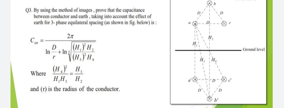 b
Q3. By using the method of images , prove that the capacitance
between conductor and earth , taking into account the effect of
earth for 3- phase equilateral spacing (as shown in fig. below) is :
2л
H.
an
(H,)} H,
D
Ground level
In
+ In 3
| (H,) H,
(Н. н,
Where
H¸H,
and (r) is the radius of the conductor.
b'
