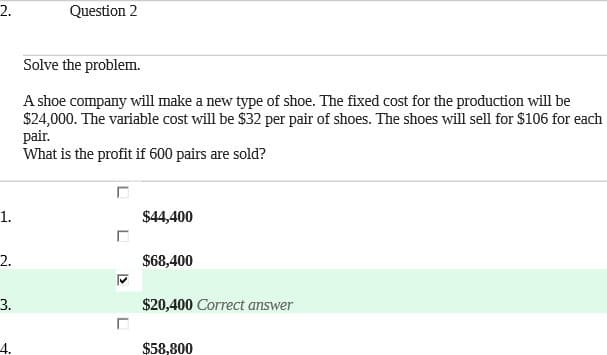 2.
Question 2
Solve the problem.
A shoe company will make a new type of shoe. The fixed cost for the production will be
$24,000. The variable cost will be $32 per pair of shoes. The shoes will sell for $106 for each
pair.
What is the profit if 600 pairs are sold?
1.
$44,400
2.
$68,400
3.
$20,400 Correct answer
4.
$58,800
