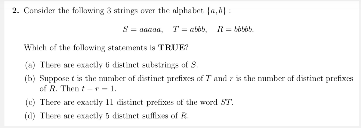 2. Consider the following 3 strings over the alphabet {a,b} :
S
аааа,
T = abbb,
R :
bbbbb.
Which of the following statements is TRUE?
(a) There are exactly 6 distinct substrings of S.
(b) Suppose t is the number of distinct prefixes of T and r is the number of distinct prefixes
of R. Then t – r = 1.
(c) There are exactly 11 distinct prefixes of the word ST.
(d) There are exactly 5 distinct suffixes of R.
