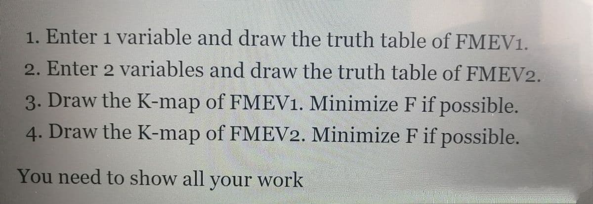 1. Enter 1 variable and draw the truth table of FMEV1.
2. Enter 2 variables and draw the truth table of FMEV2.
3. Draw the K-map of FMEV1. Minimize F if possible.
4. Draw the K-map of FMEV2. Minimize F if possible.
You need to show all your work
