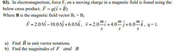 03). In electromagnetism, force F, on a moving charge in a magnetic field is found using the
below cross product, F = q(v× B)
Where B is the magnetic field vector Bx = By
F=2.0Nî – 10.0Nj +6.0Nk, v = 2.0" î + 4.0™ j +6.0-
m :
m
m
a) Find B in unit vector notations.
b) Find the magnitudes of F and B
