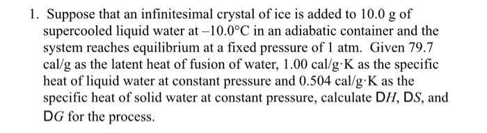 1. Suppose that an infinitesimal crystal of ice is added to 10.0 g of
supercooled liquid water at -10.0°C in an adiabatic container and the
system reaches equilibrium at a fixed pressure of 1 atm. Given 79.7
cal/g as the latent heat of fusion of water, 1.00 cal/g K as the specific
heat of liquid water at constant pressure and 0.504 cal/g•K as the
specific heat of solid water at constant pressure, calculate DH, DS, and
DG for the process.

