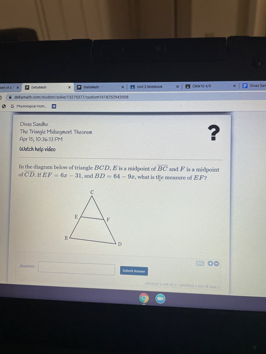 nent of a
E DeltaMath
* DeltaMath
A Unit 3 Notebook
A CNN10 4/9
E Divas San
deltamath.com/student/solve/13275377/custom1618252943508
G Physiological Hom..
Divas Sandho
The Triangle Midsegment Theorem
Apr 15, 10:36:13 PM
Watch help video
In the diagram below of triangle BCD, E is a midpoint of BC and F is a midpoint
of CD. If EF = 6x – 31, and BD = 64 9x, what is the measure of EF?
C
E
Answer:
Submit Answer
attempt 2 out of 3/problem i out of max 1
