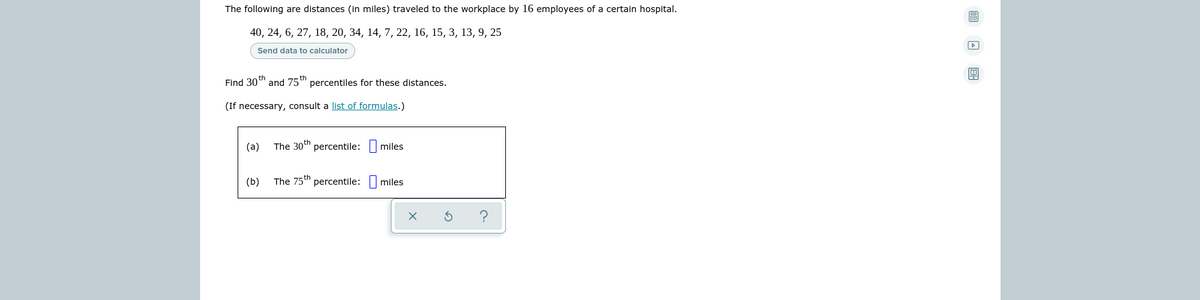 The following are distances (in miles) traveled to the workplace by 16 employees of a certain hospital.
40, 24, 6, 27, 18, 20, 34, 14, 7, 22, 16, 15, 3, 13, 9, 25
Send data to calculator
Find 30 th
and 75 th
percentiles for these distances.
(If necessary, consult a list of formulas.)
(а)
The 30th percentile:
miles
(b)
The 75th percentile:
miles
