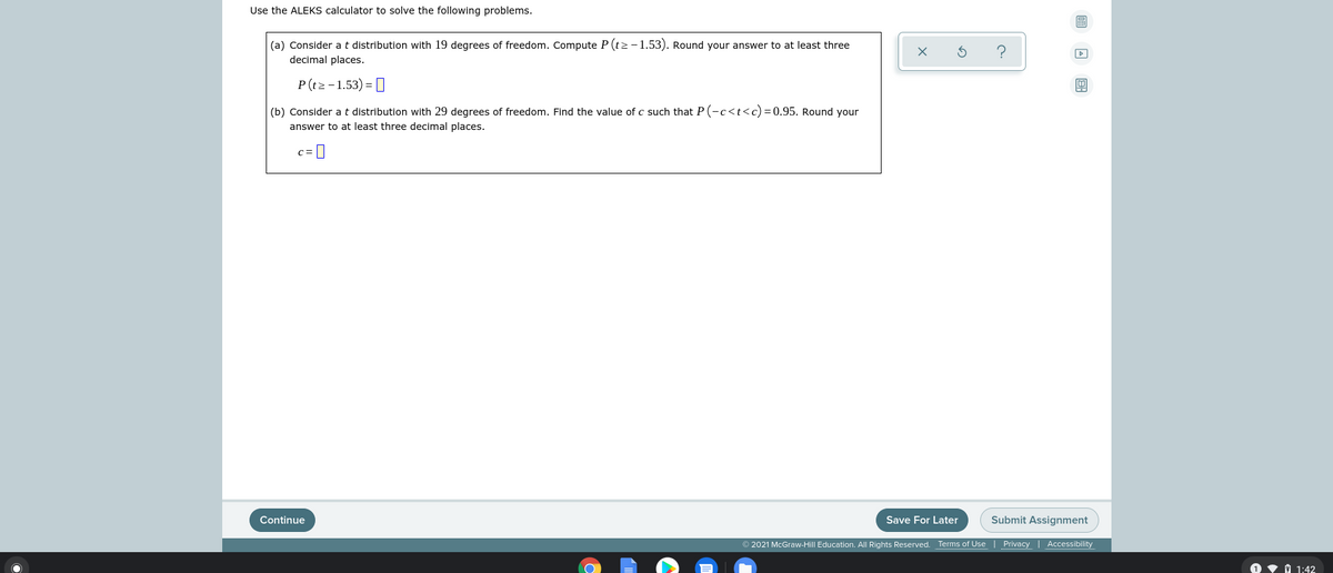 Use the ALEKS calculator to solve the following problems.
(a) Consider at distribution with 19 degrees of freedom. Compute P (tz-1.53). Round your answer to at least three
decimal places.
P(t2 -1.53) = [
(b) Consider at distribution with 29 degrees of freedom. Find the value of c such that P (-c<t<c)=0.95. Round your
answer to at least three decimal places.
c =||
Continue
Save For Later
Submit Assignment
© 2021 McGraw-Hill Education. All Rights Reserved.
Terms of Use | Privacy | Accessibility
V 1 1:42
