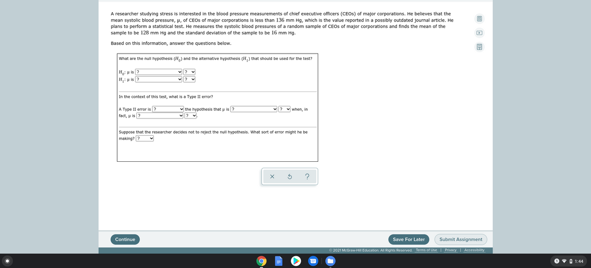 A researcher studying stress is interested in the blood pressure measurements of chief executive officers (CEOS) of major corporations. He believes that the
mean systolic blood pressure, H, of CEOS of major corporations is less than 136 mm Hg, which is the value reported in a possibly outdated journal article. He
plans to perform a statistical test. He measures the systolic blood pressures of a random sample of CEOs of major corporations and finds the mean of the
sample to be 128 mm Hg and the standard deviation of the sample to be 16 mm Hg.
Based on this information, answer the questions below.
What are the null hypothesis (H) and the alternative hypothesis (H,) that should be used for the test?
|Ho: H is ?
|H,: µ is ?
In the context of this test, what is a Type II error?
A Type II error is ?
fact, µ is ?
v the hypothesis that u is ?
when, in
Suppose that the researcher decides not to reject the null hypothesis. What sort of error might he be
making? ?
Continue
Save For Later
Submit Assignment
© 2021 McGraw-Hill Education. All Rights Reserved. Terms of Use | Privacy | Accessibility
1 v 1 1:44
