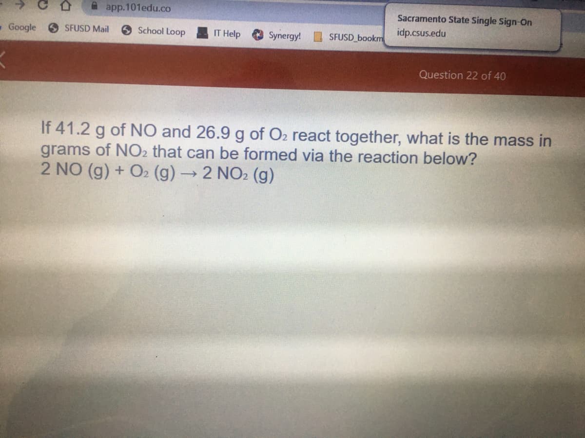 A app.101edu.co
Sacramento State Single Sign-On
idp.csus.edu
-Google
SFUSD Mail
6 School Loop
IT Help
Synergy!
SFUSD bookm
Question 22 of 40
If 41.2 g of NO and 26.9 g of O2 react together, what is the mass in
grams of NO2 that can be formed via the reaction below?
2 NO (g) + O2 (g)→2 NO2 (g)
