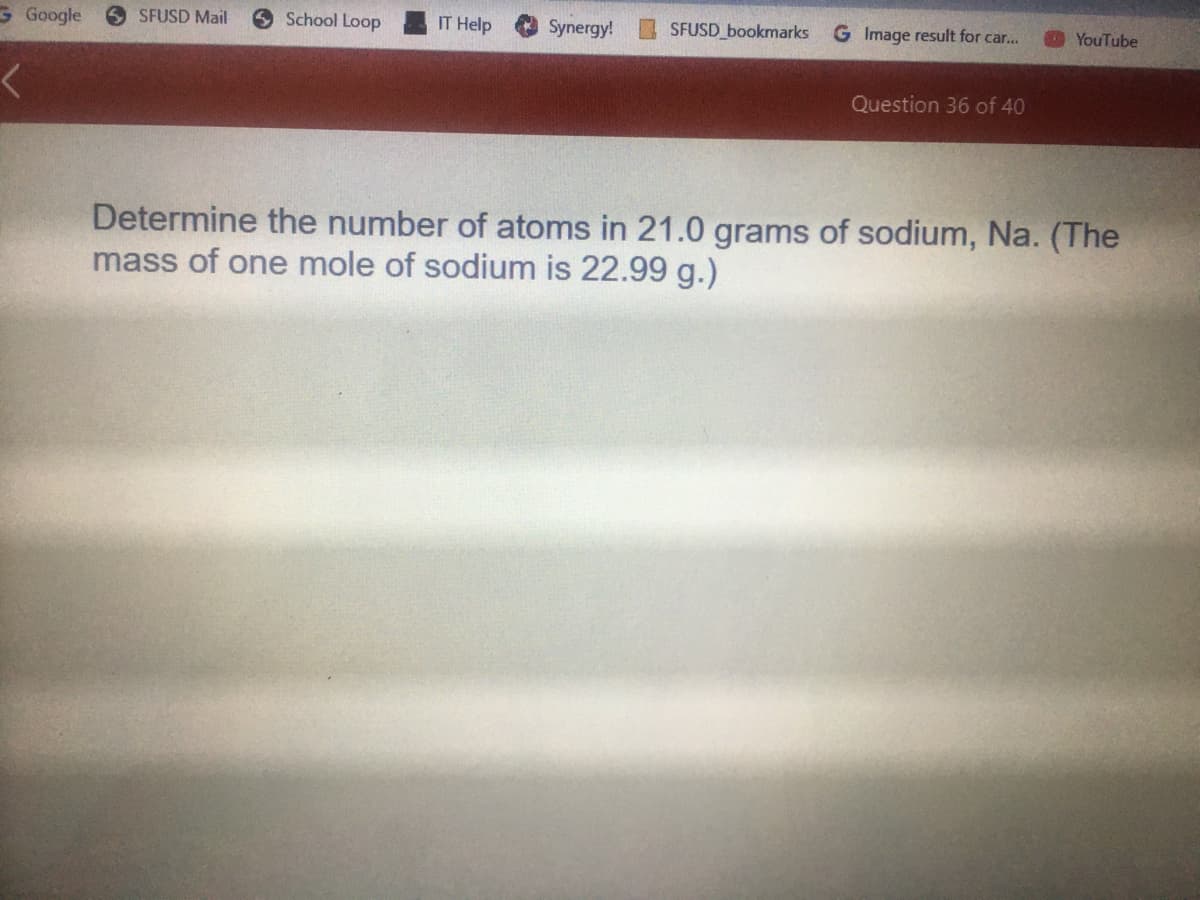 School Loop
IT Help
SFUSD bookmarks
G Image result for car...
G Google
6 SFUSD Mail
Synergy!
YouTube
Question 36 of 40
Determine the number of atoms in 21.0 grams of sodium, Na. (The
mass of one mole of sodium is 22.99 g.)
