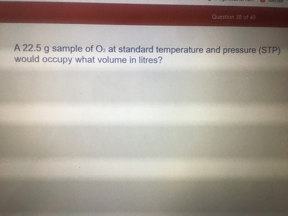 rouTube
Question 38 of 40
A 22.5 g sample of O2 at standard temperature and pressure (STP)
would occupy what volume in litres?
