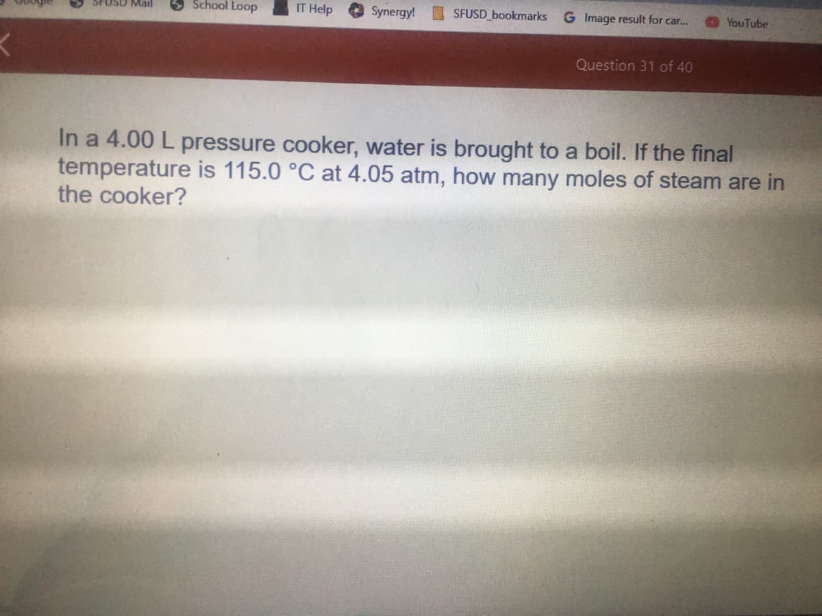 School Loop
IT Help
SFUSD bookmarks
Mail
Synergy!
G Image result for car...
YouTube
Question 31 of 40
In a 4.00 L pressure cooker, water is brought to a boil. If the final
temperature is 115.0 °C at 4.05 atm, how many moles of steam are in
the cooker?
