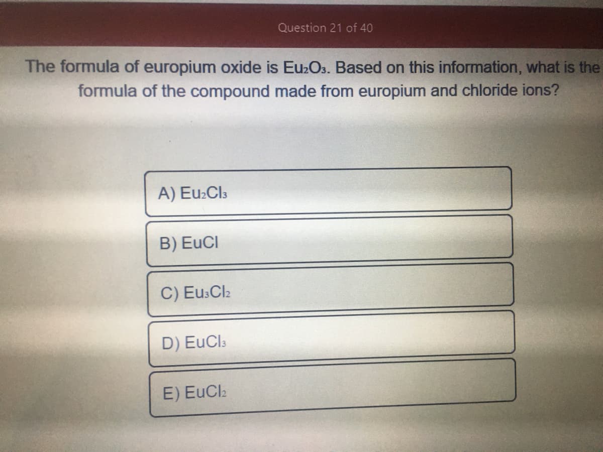 Question 21 of 40
The formula of europium oxide is Eu2Os. Based on this information, what is the
formula of the compound made from europium and chloride ions?
A) Eu2Cl3
B) EuCI
C) Eu:Cl2
D) EuCls
E) EuCla
