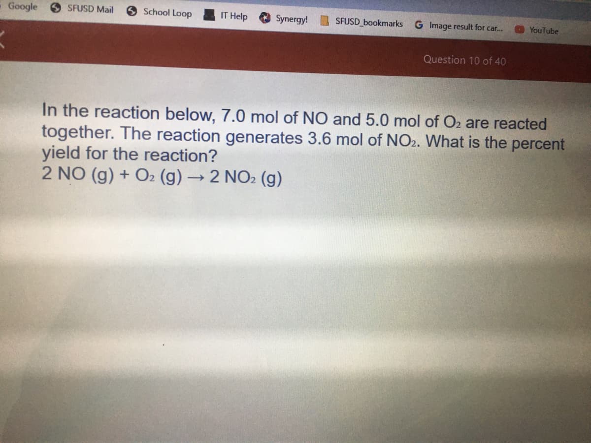Google
SFUSD Mail
School Loop
IT Help
Synergy!
SFUSD bookmarks
G Image result for car..
YouTube
Question 10 of 40
In the reaction below, 7.0 mol of NO and 5.0 mol of Oz are reacted
together. The reaction generates 3.6 mol of NO2. What is the percent
yield for the reaction?
2 NO (g) + O2 (g) 2 NO2 (g)
