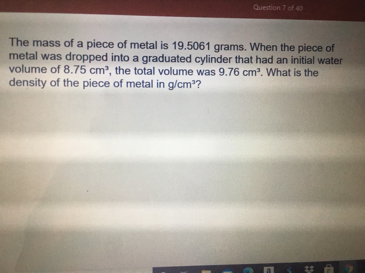 Question 7 of 40
The mass of a piece of metal is 19.5061 grams. When the piece of
metal was dropped into a graduated cylinder that had an initial water
volume of 8.75 cm3, the total volume was 9.76 cm3. What is the
density of the piece of metal in g/cm3?
