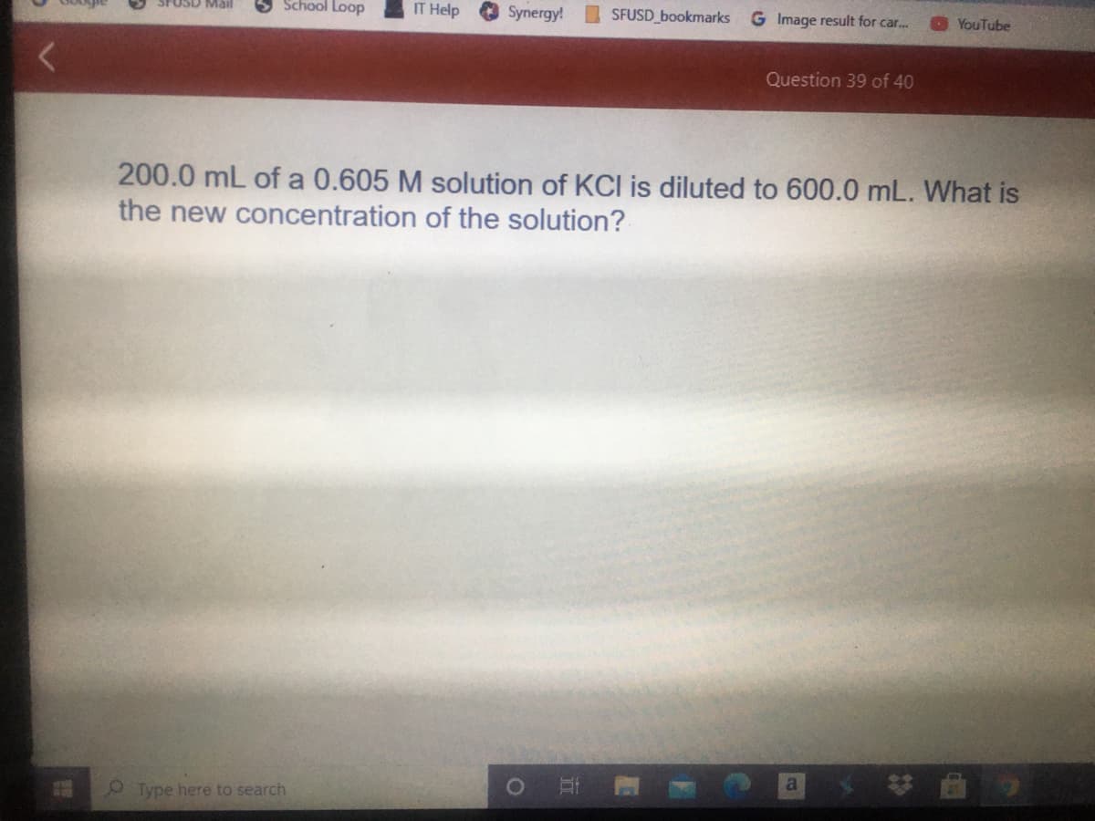 School Loop
IT Help
Synergy!
SFUSD_bookmarks
G Image result for car...
YouTube
SPUSD Mail
Question 39 of 40
200.0 mL of a 0.605 M solution of KCI is diluted to 600.0 mL. What is
the new concentration of the solution?
O Type here to search
