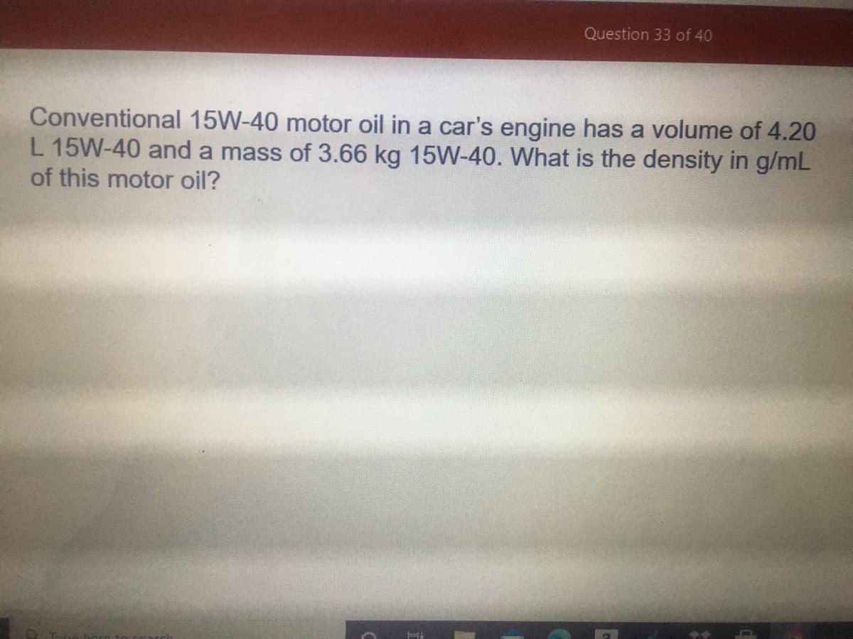 Question 33 of 40
Conventional 15W-40 motor oil in a car's engine has a volume of 4.20
L 15W-40 and a mass of 3.66 kg 15W-40. What is the density in g/mL
of this motor oil?
