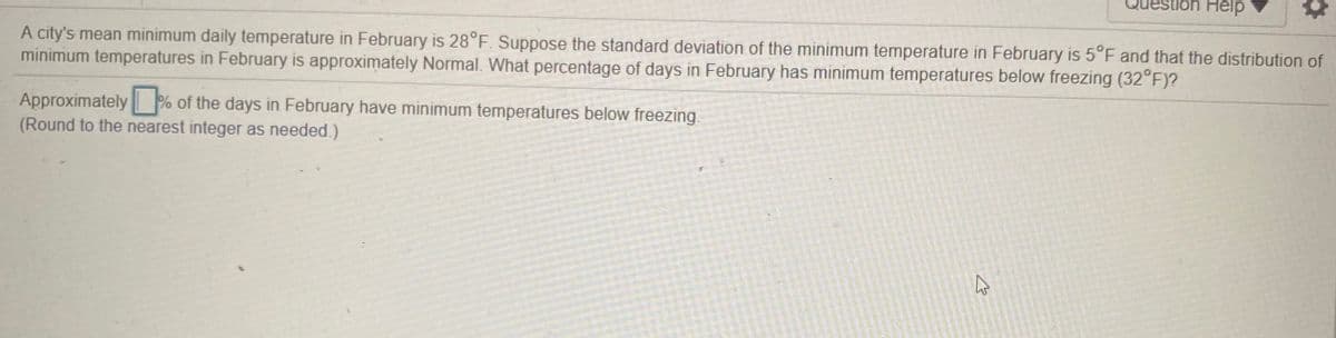 Help
A city's mean minimum daily temperature in February is 28°F. Suppose the standard deviation of the minimum temperature in February is 5°F and that the distribution of
minimum temperatures in February is approximately Normal. What percentage of days in February has minimum temperatures below freezing (32°F)?
Approximately % of the days in February have minimum temperatures below freezing.
(Round to the nearest integer as needed.)
