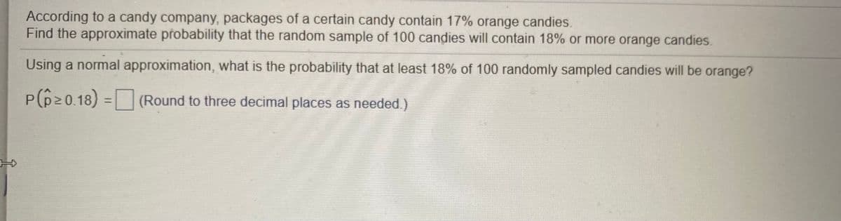 According to a candy company, packages of a certain candy contain 17% orange candies.
Find the approximate probability that the random sample of 100 candies will contain 18% or more orange candies.
Using a normal approximation, what is the probability that at least 18% of 100 randomly sampled candies will be orange?
P(pz0.18) =
(Round to three decimal places as needed.)
%3D
