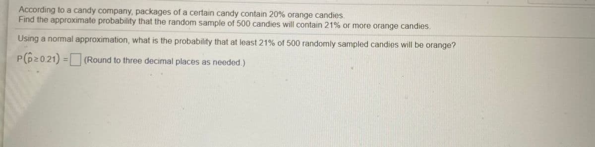 According to a candy company, packages of a certain candy contain 20% orange candies.
Find the approximate probability that the random sample of 500 candies will contain 21% or more orange candies.
Using a normal approximation, what is the probability that at least 21% of 500 randomly sampled candies will be orange?
P(p20.21) = (Round to three decimal places as needed.)
