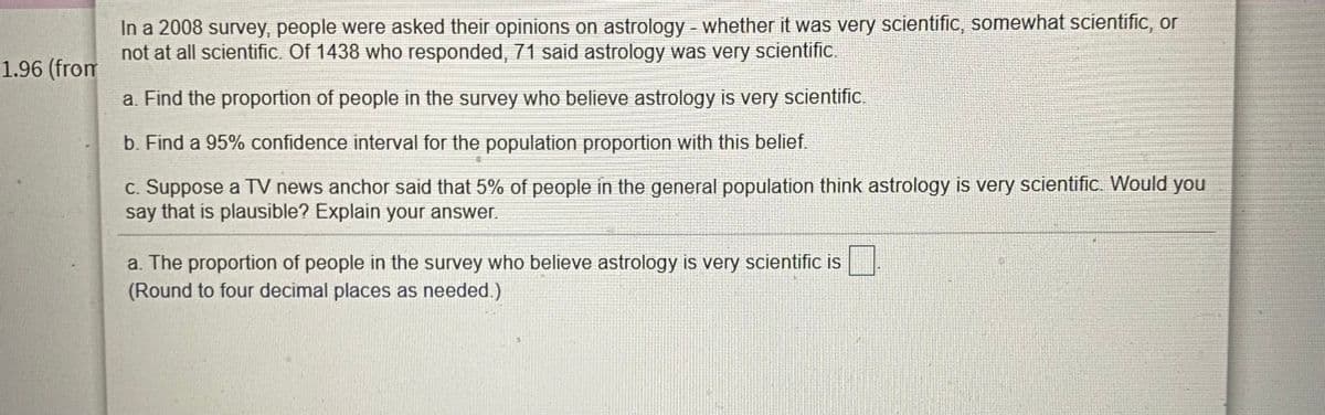 In a 2008 survey, people were asked their opinions on astrology - whether it was very scientific, somewhat scientific, or
not at all scientific. Of 1438 who responded, 71 said astrology was very scientific.
1.96 (from
a. Find the proportion of people in the survey who believe astrology is very scientific.
b. Find a 95% confidence interval for the population proportion with this belief.
c. Suppose a TV news anchor said that 5% of people in the general population think astrology is very scientific. Would you
say that is plausible? Explain your answer.
a. The proportion of people in the survey who believe astrology is very scientific is
(Round to four decimal places as needed.)
