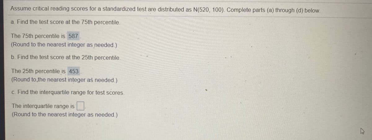 Assume critical reading scores for a standardized test are distributed as N(520, 100). Complete parts (a) through (d) below.
a. Find the test score at the 75th percentile.
The 75th percentile is 587
(Round to the nearest integer as needed.)
b. Find the test score at the 25th percentile.
The 25th percentile is 453
(Round to,the nearest integer as needed.)
C. Find the interquartile range for test scores.
The interquartile range is
(Round to the nearest integer as needed.)
