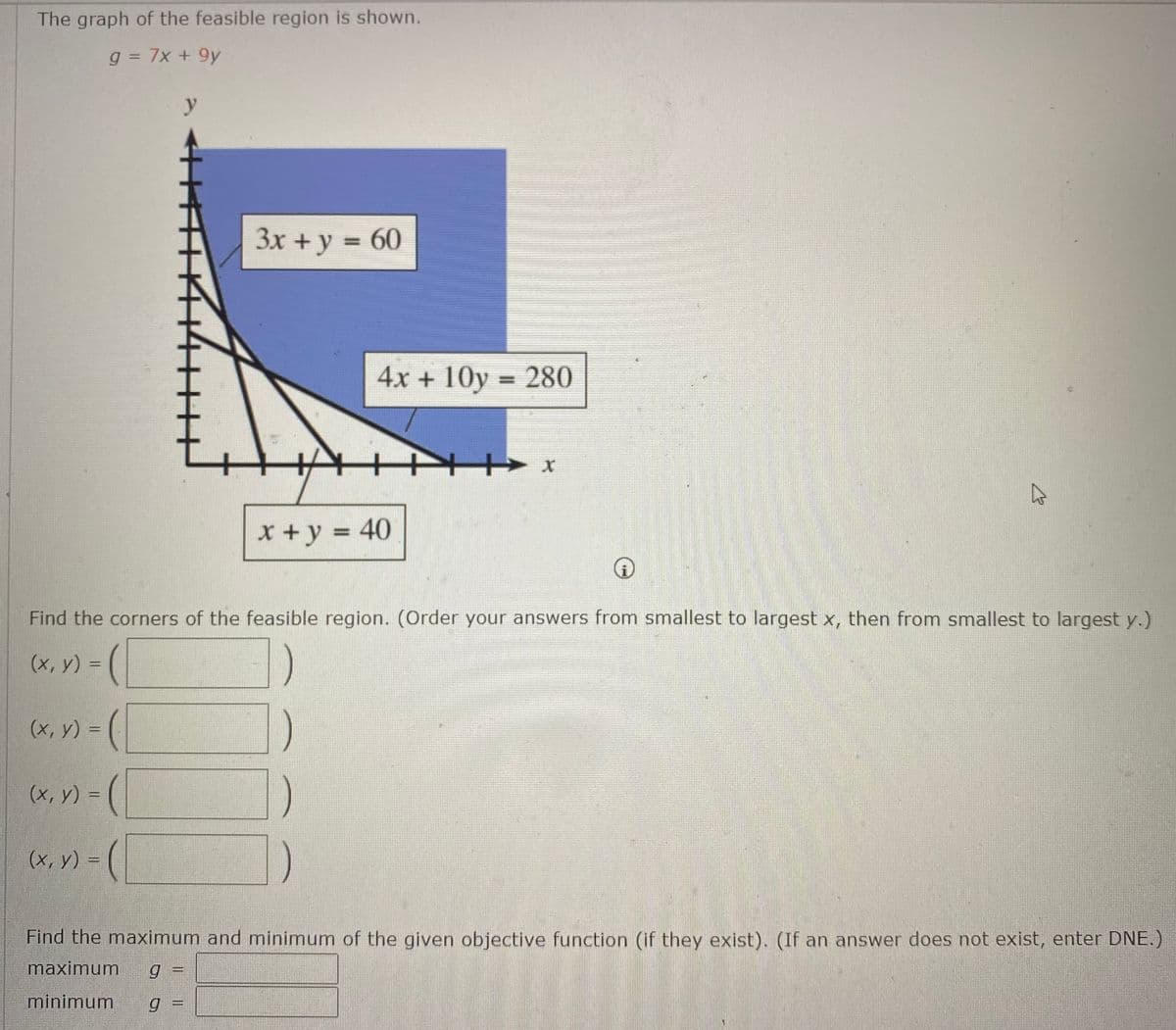 The graph of the feasible region is shown.
g = 7x + 9y
y
3x + y = 60
4x + 10y = 280
x+y = 40
%3D
Find the corners of the feasible region. (Order your answers from smallest to largest x, then from smallest to largest y.)
(x, y) = (
(x, y) = (
(x, y) = (
(x, y) =
Find the maximum and minimum of the given objective function (if they exist). (If an answer does not exist, enter DNE.)
maximum
minimum
