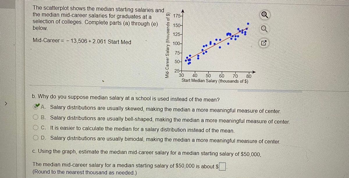 The scatterplot shows the median starting salaries and
the median mid-career salaries for graduates at a
selection of colleges Complete parts (a) through (e)
below
175-
150-
125-
Mid-Career--
13,506 + 2.061 Start Med
100-
75-
50-
25+
30
Start Median Salary (thousands of $)
40
50
60
70
80
b. Why do you suppose median salary at a school is used instead of the mean?
A. Salary distributions are usually skewed, making the median a more meaningful measure of center
QB. Salary distributions are usually bell-shaped, making the median a more meaningful measure of center
OC. It is easier to calculate the median for a salary distribution instead of the mean.
OD. Salary distributions are usually bimodal, making the median a more meaningful measure of center.
c. Using the graph, estimate the median mid-career salary for a median starting salary of $50,000,
The median mid-career salary for a median starting salary of $50,000 is about $
(Round to the nearest thousand as needed.)
Mid-Career Salary (thousands of $)
