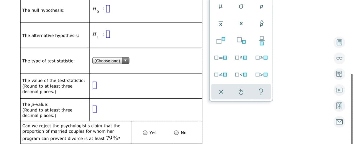 The null hypothesis:
H, :0
The alternative hypothesis:
H, :0
圖
D=0
OSO
The type of test statistic:
(Choose one)
O<O
The value of the test statistic:
(Round to at least three
decimal places.)
The p-value:
(Round to at least three
decimal places.)
Can we reject the psychologist's claim that the
proportion of married couples for whom her
O Yes
O No
program can prevent divorce is at least 79%?
国 回
