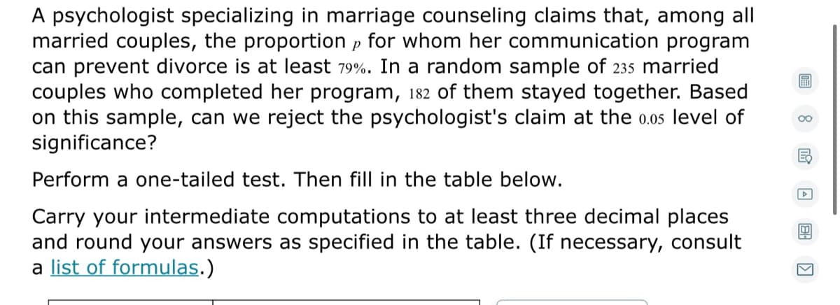 A psychologist specializing in marriage counseling claims that, among all
married couples, the proportion p for whom her communication program
can prevent divorce is at least 79%. In a random sample of 235 married
couples who completed her program, 182 of them stayed together. Based
on this sample, can we reject the psychologist's claim at the 0.05 level of
significance?
00
Perform a one-tailed test. Then fill in the table below.
Carry your intermediate computations to at least three decimal places
and round your answers as specified in the table. (If necessary, consult
a list of formulas.)
