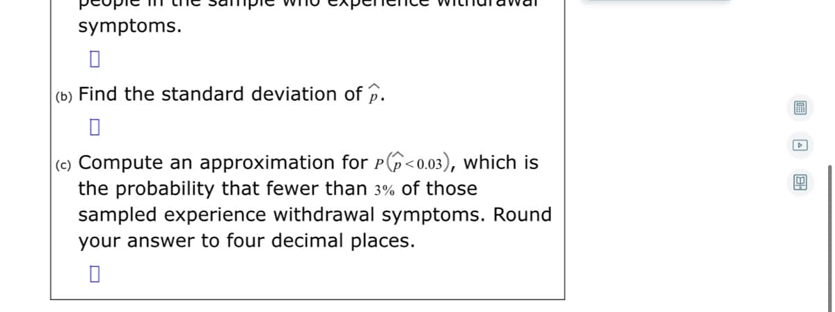 symptoms.
(b) Find the standard deviation of p.
(c) Compute an approximation for P6<0.03), which is
the probability that fewer than 3% of those
sampled experience withdrawal symptoms. Round
your answer to four decimal places.
