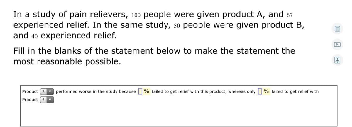 In a study of pain relievers, 100 people were given product A, and 67
experienced relief. In the same study, so people were given product B,
and 40 experienced relief.
Fill in the blanks of the statement below to make the statement the
most reasonable possible.
Product ? performed worse in the study because
% failed to get relief with this product, whereas only | % failed to get relief with
Product ?
