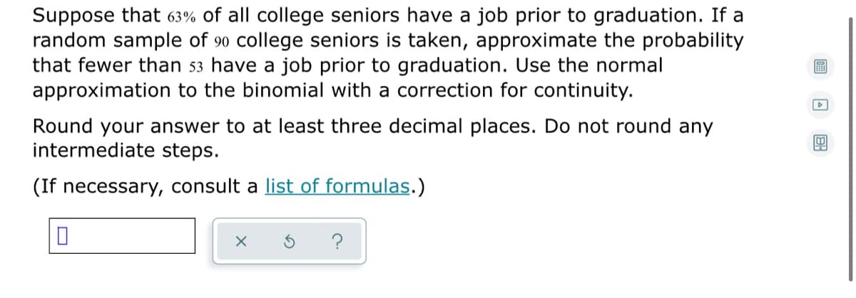 Suppose that 63% of all college seniors have a job prior to graduation. If a
random sample of 90 college seniors is taken, approximate the probability
that fewer than 53 have a job prior to graduation. Use the normal
approximation to the binomial with a correction for continuity.
圖
Round your answer to at least three decimal places. Do not round any
intermediate steps.
(If necessary, consult a list of formulas.)
?
